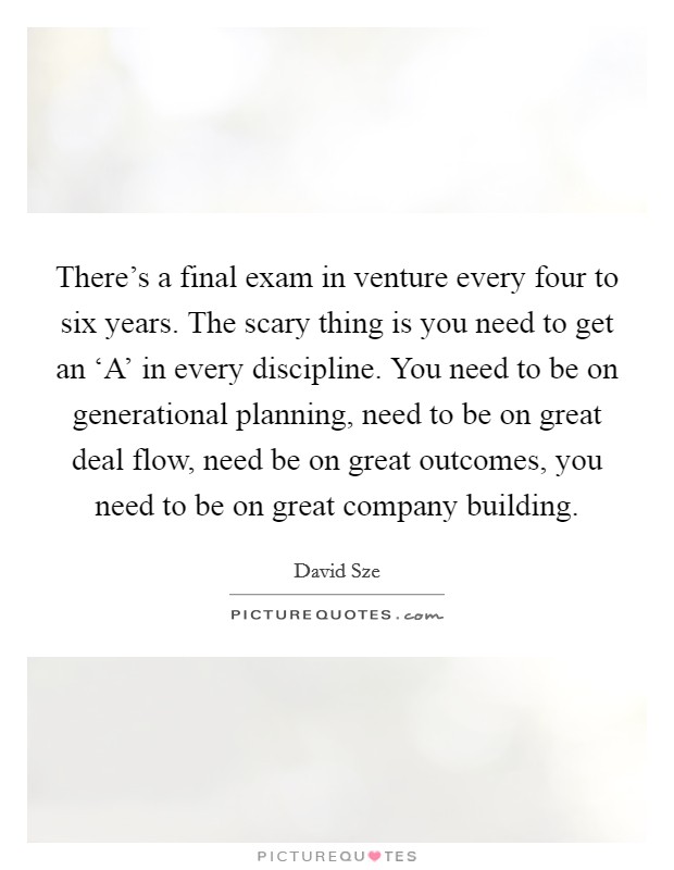 There's a final exam in venture every four to six years. The scary thing is you need to get an ‘A' in every discipline. You need to be on generational planning, need to be on great deal flow, need be on great outcomes, you need to be on great company building. Picture Quote #1