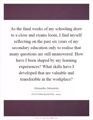 As the final weeks of my schooling draw to a close and exams loom, I find myself reflecting on the past six years of my secondary education only to realise that many questions are still unanswered. How have I been shaped by my learning experiences? What skills have I developed that are valuable and transferable in the workplace? Picture Quote #1
