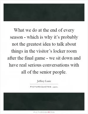 What we do at the end of every season - which is why it’s probably not the greatest idea to talk about things in the visitor’s locker room after the final game - we sit down and have real serious conversations with all of the senior people Picture Quote #1