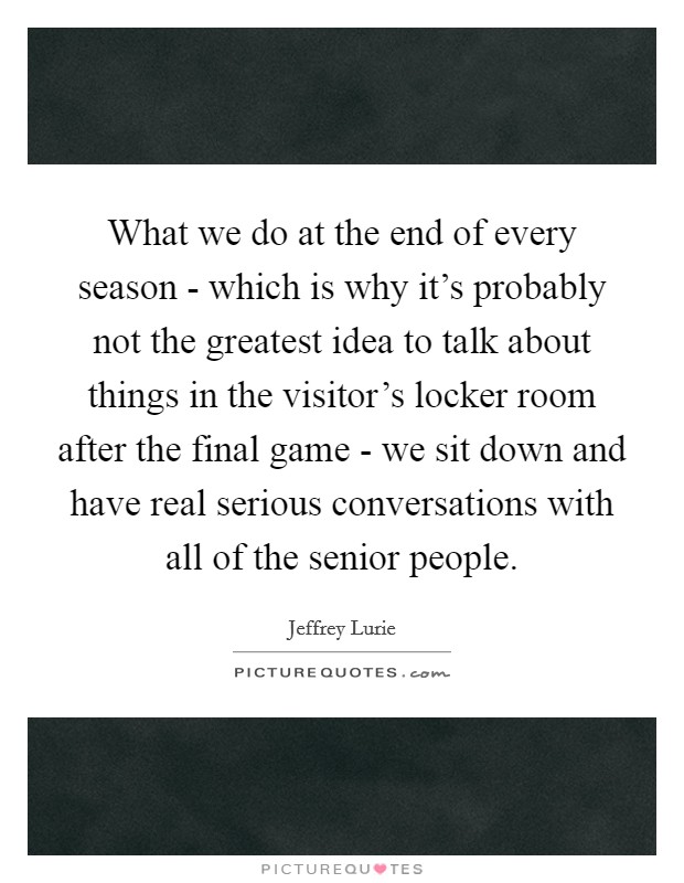 What we do at the end of every season - which is why it's probably not the greatest idea to talk about things in the visitor's locker room after the final game - we sit down and have real serious conversations with all of the senior people. Picture Quote #1