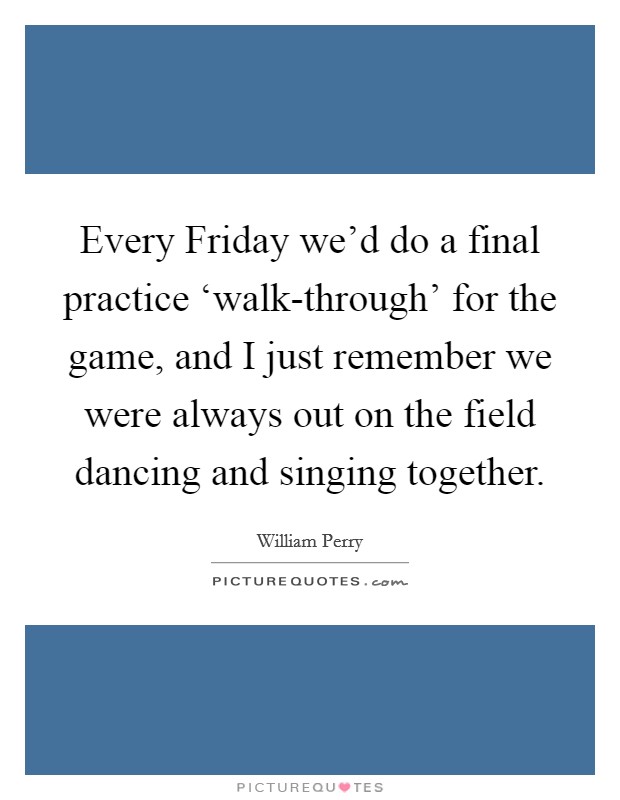 Every Friday we'd do a final practice ‘walk-through' for the game, and I just remember we were always out on the field dancing and singing together. Picture Quote #1