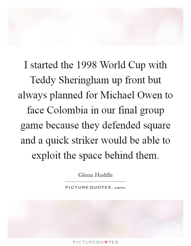 I started the 1998 World Cup with Teddy Sheringham up front but always planned for Michael Owen to face Colombia in our final group game because they defended square and a quick striker would be able to exploit the space behind them. Picture Quote #1