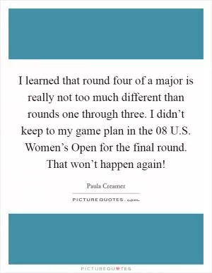 I learned that round four of a major is really not too much different than rounds one through three. I didn’t keep to my game plan in the  08 U.S. Women’s Open for the final round. That won’t happen again! Picture Quote #1