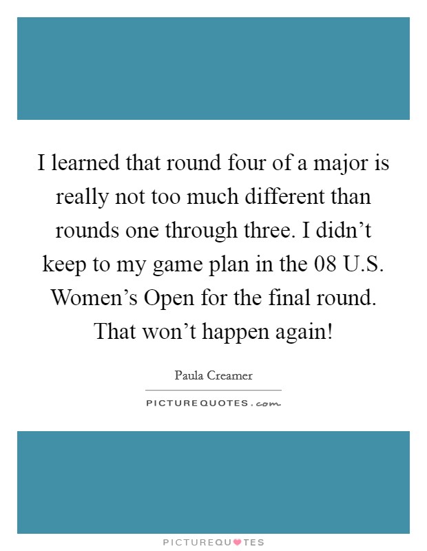 I learned that round four of a major is really not too much different than rounds one through three. I didn't keep to my game plan in the  08 U.S. Women's Open for the final round. That won't happen again! Picture Quote #1