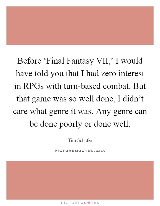 Before ‘Final Fantasy VII,' I would have told you that I had zero interest in RPGs with turn-based combat. But that game was so well done, I didn't care what genre it was. Any genre can be done poorly or done well. Picture Quote #1