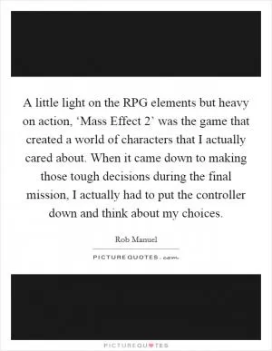 A little light on the RPG elements but heavy on action, ‘Mass Effect 2’ was the game that created a world of characters that I actually cared about. When it came down to making those tough decisions during the final mission, I actually had to put the controller down and think about my choices Picture Quote #1
