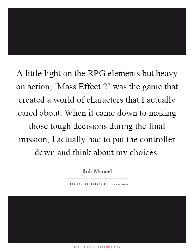 A little light on the RPG elements but heavy on action, ‘Mass Effect 2' was the game that created a world of characters that I actually cared about. When it came down to making those tough decisions during the final mission, I actually had to put the controller down and think about my choices. Picture Quote #1