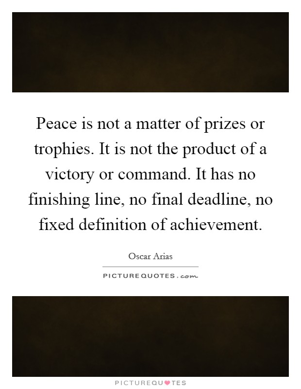 Peace is not a matter of prizes or trophies. It is not the product of a victory or command. It has no finishing line, no final deadline, no fixed definition of achievement. Picture Quote #1