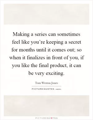Making a series can sometimes feel like you’re keeping a secret for months until it comes out; so when it finalizes in front of you, if you like the final product, it can be very exciting Picture Quote #1