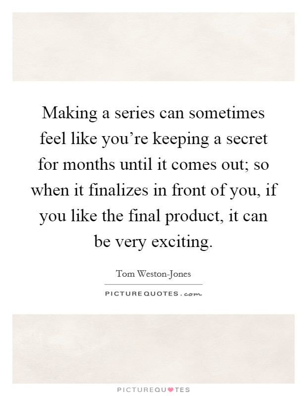 Making a series can sometimes feel like you're keeping a secret for months until it comes out; so when it finalizes in front of you, if you like the final product, it can be very exciting. Picture Quote #1