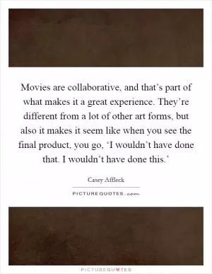Movies are collaborative, and that’s part of what makes it a great experience. They’re different from a lot of other art forms, but also it makes it seem like when you see the final product, you go, ‘I wouldn’t have done that. I wouldn’t have done this.’ Picture Quote #1