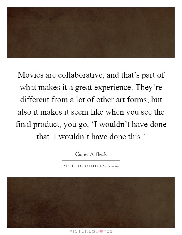Movies are collaborative, and that's part of what makes it a great experience. They're different from a lot of other art forms, but also it makes it seem like when you see the final product, you go, ‘I wouldn't have done that. I wouldn't have done this.' Picture Quote #1