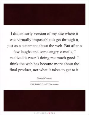 I did an early version of my site where it was virtually impossible to get through it, just as a statement about the web. But after a few laughs and some angry e-mails, I realized it wasn’t doing me much good. I think the web has become more about the final product, not what it takes to get to it Picture Quote #1