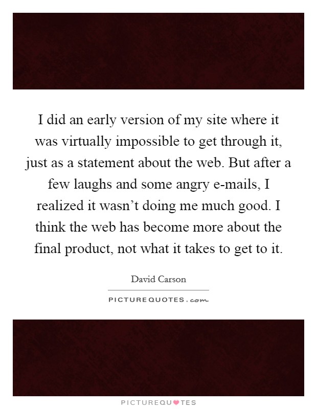 I did an early version of my site where it was virtually impossible to get through it, just as a statement about the web. But after a few laughs and some angry e-mails, I realized it wasn't doing me much good. I think the web has become more about the final product, not what it takes to get to it. Picture Quote #1