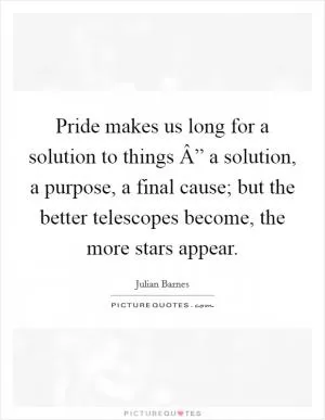 Pride makes us long for a solution to things Â” a solution, a purpose, a final cause; but the better telescopes become, the more stars appear Picture Quote #1