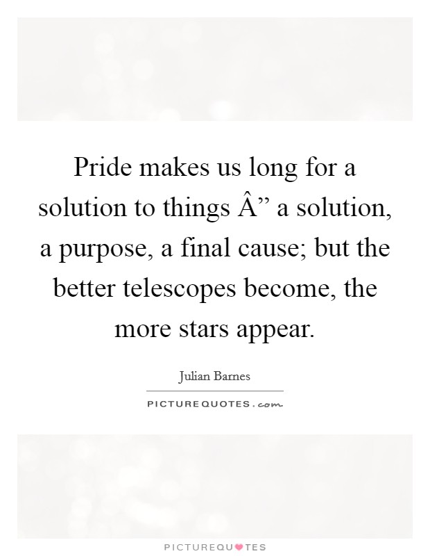 Pride makes us long for a solution to things Â” a solution, a purpose, a final cause; but the better telescopes become, the more stars appear. Picture Quote #1
