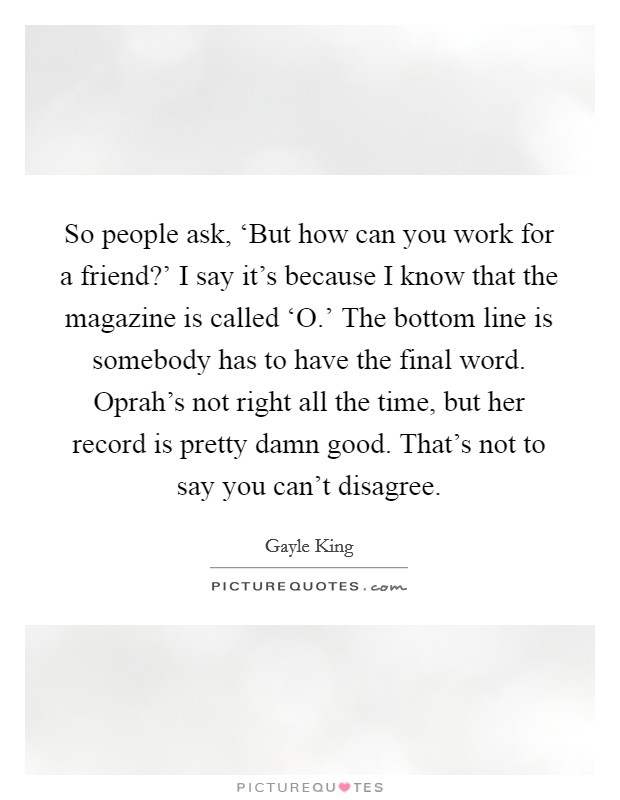 So people ask, ‘But how can you work for a friend?' I say it's because I know that the magazine is called ‘O.' The bottom line is somebody has to have the final word. Oprah's not right all the time, but her record is pretty damn good. That's not to say you can't disagree. Picture Quote #1