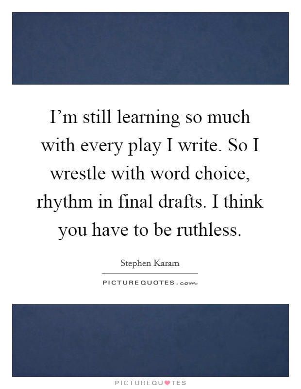 I'm still learning so much with every play I write. So I wrestle with word choice, rhythm in final drafts. I think you have to be ruthless. Picture Quote #1