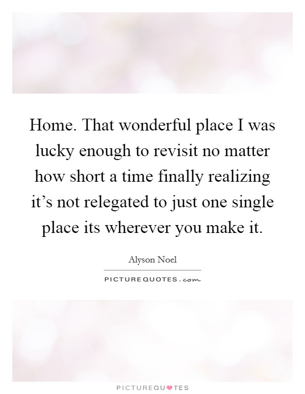 Home. That wonderful place I was lucky enough to revisit no matter how short a time finally realizing it's not relegated to just one single place its wherever you make it. Picture Quote #1