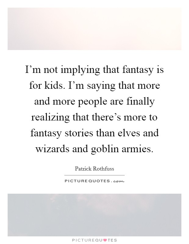 I'm not implying that fantasy is for kids. I'm saying that more and more people are finally realizing that there's more to fantasy stories than elves and wizards and goblin armies. Picture Quote #1