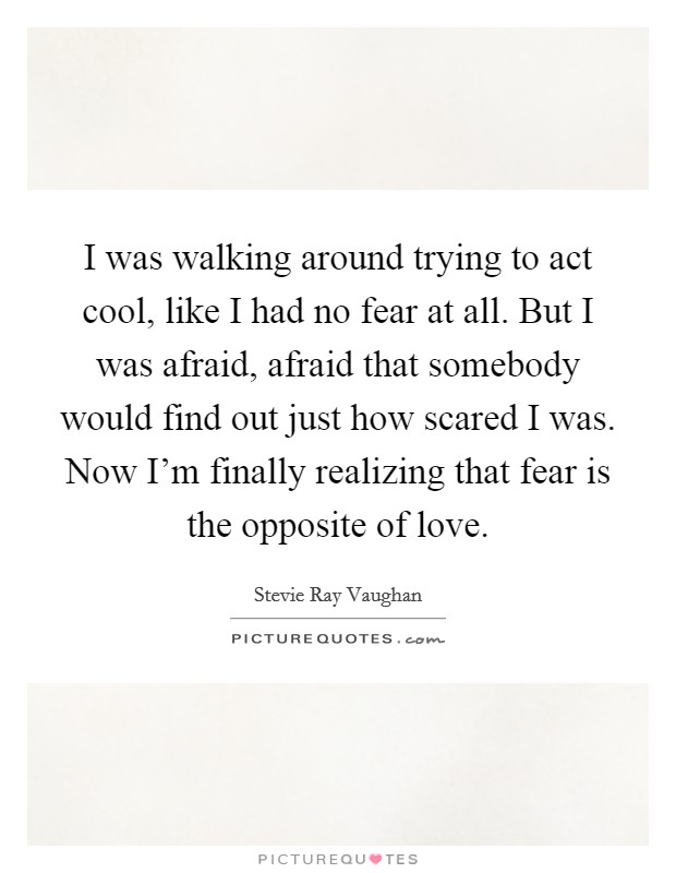 I was walking around trying to act cool, like I had no fear at all. But I was afraid, afraid that somebody would find out just how scared I was. Now I'm finally realizing that fear is the opposite of love. Picture Quote #1
