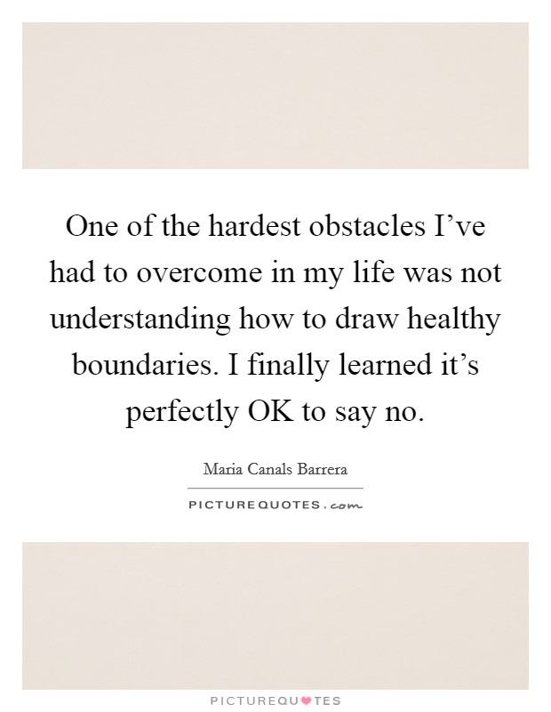 One of the hardest obstacles I've had to overcome in my life was not understanding how to draw healthy boundaries. I finally learned it's perfectly OK to say no. Picture Quote #1