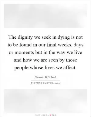 The dignity we seek in dying is not to be found in our final weeks, days or moments but in the way we live and how we are seen by those people whose lives we affect Picture Quote #1