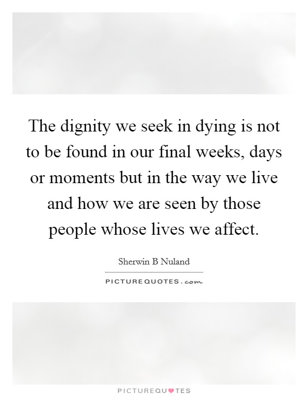 The dignity we seek in dying is not to be found in our final weeks, days or moments but in the way we live and how we are seen by those people whose lives we affect. Picture Quote #1