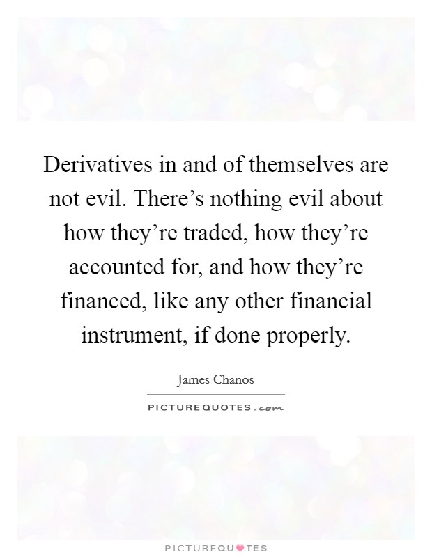 Derivatives in and of themselves are not evil. There's nothing evil about how they're traded, how they're accounted for, and how they're financed, like any other financial instrument, if done properly. Picture Quote #1