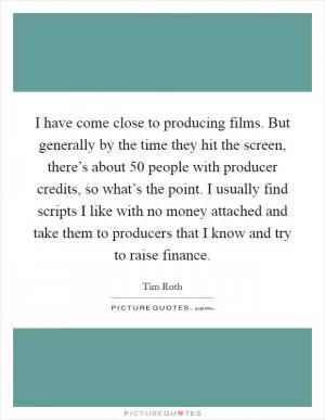 I have come close to producing films. But generally by the time they hit the screen, there’s about 50 people with producer credits, so what’s the point. I usually find scripts I like with no money attached and take them to producers that I know and try to raise finance Picture Quote #1