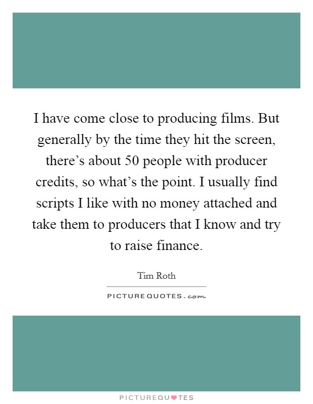 I have come close to producing films. But generally by the time they hit the screen, there's about 50 people with producer credits, so what's the point. I usually find scripts I like with no money attached and take them to producers that I know and try to raise finance. Picture Quote #1