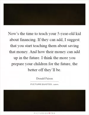 Now’s the time to teach your 5-year-old kid about financing. If they can add, I suggest that you start teaching them about saving that money. And how their money can add up in the future. I think the more you prepare your children for the future, the better off they’ll be Picture Quote #1