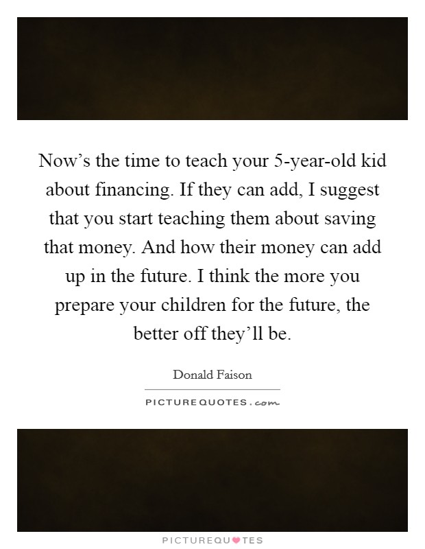 Now's the time to teach your 5-year-old kid about financing. If they can add, I suggest that you start teaching them about saving that money. And how their money can add up in the future. I think the more you prepare your children for the future, the better off they'll be. Picture Quote #1