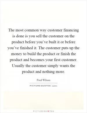 The most common way customer financing is done is you sell the customer on the product before you’ve built it or before you’ve finished it. The customer puts up the money to build the product or finish the product and becomes your first customer. Usually the customer simply wants the product and nothing more Picture Quote #1