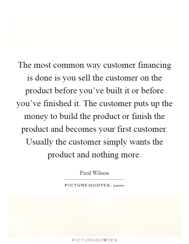 The most common way customer financing is done is you sell the customer on the product before you've built it or before you've finished it. The customer puts up the money to build the product or finish the product and becomes your first customer. Usually the customer simply wants the product and nothing more. Picture Quote #1