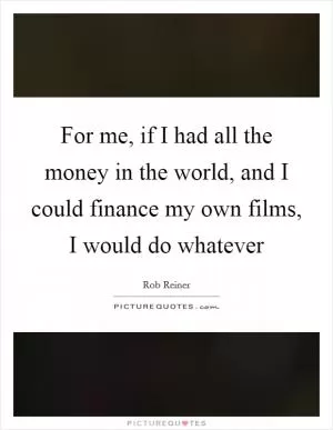 For me, if I had all the money in the world, and I could finance my own films, I would do whatever Picture Quote #1