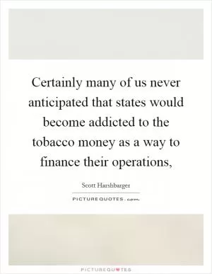Certainly many of us never anticipated that states would become addicted to the tobacco money as a way to finance their operations, Picture Quote #1