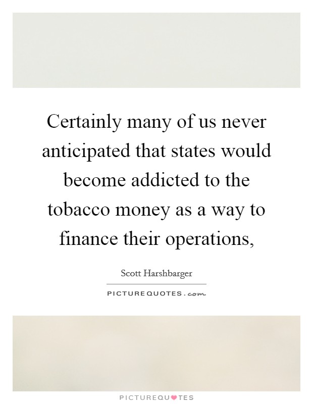Certainly many of us never anticipated that states would become addicted to the tobacco money as a way to finance their operations, Picture Quote #1