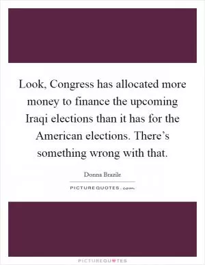 Look, Congress has allocated more money to finance the upcoming Iraqi elections than it has for the American elections. There’s something wrong with that Picture Quote #1