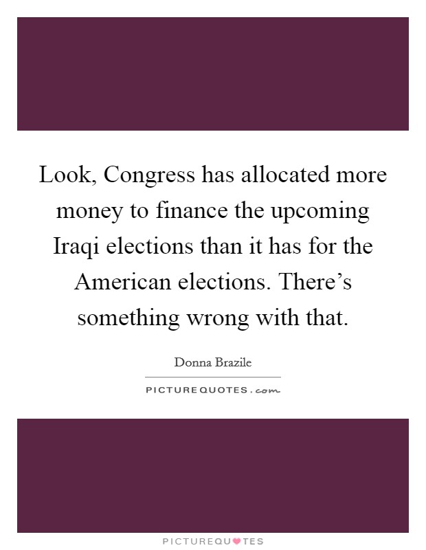 Look, Congress has allocated more money to finance the upcoming Iraqi elections than it has for the American elections. There's something wrong with that. Picture Quote #1