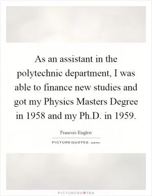 As an assistant in the polytechnic department, I was able to finance new studies and got my Physics Masters Degree in 1958 and my Ph.D. in 1959 Picture Quote #1