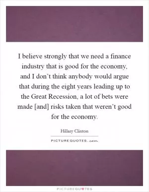 I believe strongly that we need a finance industry that is good for the economy, and I don’t think anybody would argue that during the eight years leading up to the Great Recession, a lot of bets were made [and] risks taken that weren’t good for the economy Picture Quote #1