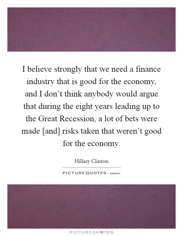 I believe strongly that we need a finance industry that is good for the economy, and I don't think anybody would argue that during the eight years leading up to the Great Recession, a lot of bets were made [and] risks taken that weren't good for the economy. Picture Quote #1