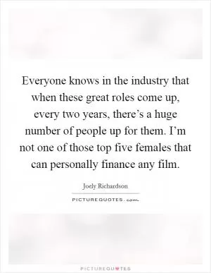 Everyone knows in the industry that when these great roles come up, every two years, there’s a huge number of people up for them. I’m not one of those top five females that can personally finance any film Picture Quote #1