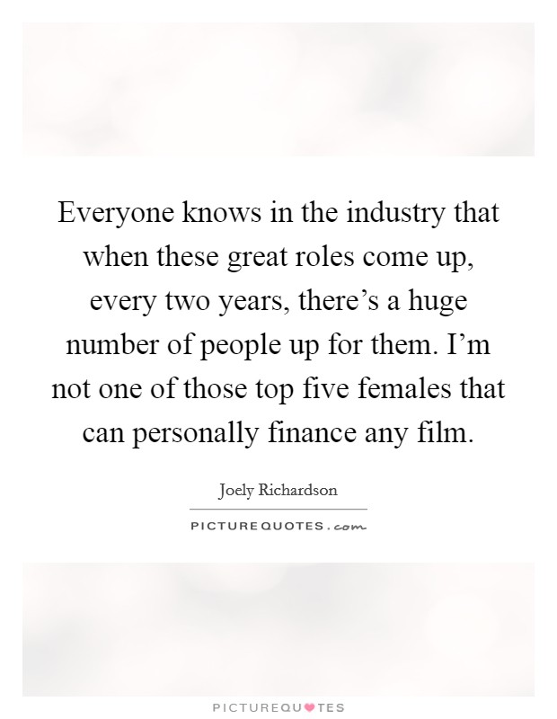 Everyone knows in the industry that when these great roles come up, every two years, there's a huge number of people up for them. I'm not one of those top five females that can personally finance any film. Picture Quote #1