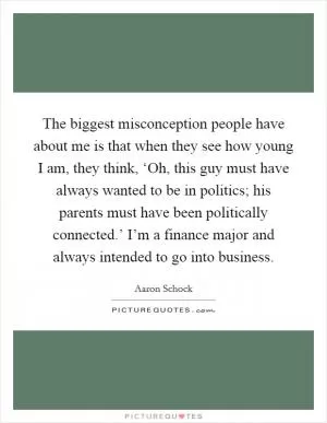 The biggest misconception people have about me is that when they see how young I am, they think, ‘Oh, this guy must have always wanted to be in politics; his parents must have been politically connected.’ I’m a finance major and always intended to go into business Picture Quote #1