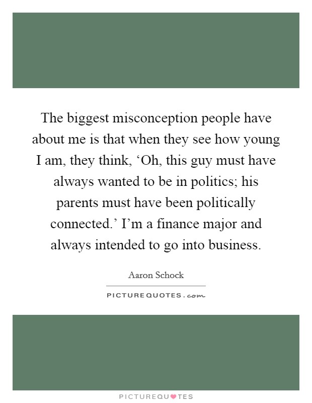 The biggest misconception people have about me is that when they see how young I am, they think, ‘Oh, this guy must have always wanted to be in politics; his parents must have been politically connected.' I'm a finance major and always intended to go into business. Picture Quote #1