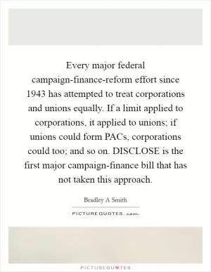 Every major federal campaign-finance-reform effort since 1943 has attempted to treat corporations and unions equally. If a limit applied to corporations, it applied to unions; if unions could form PACs, corporations could too; and so on. DISCLOSE is the first major campaign-finance bill that has not taken this approach Picture Quote #1