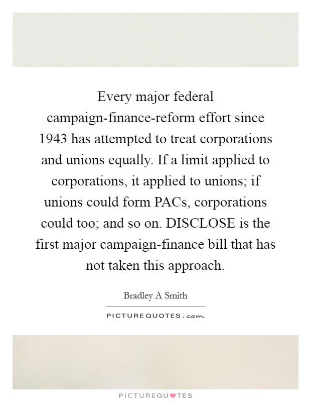 Every major federal campaign-finance-reform effort since 1943 has attempted to treat corporations and unions equally. If a limit applied to corporations, it applied to unions; if unions could form PACs, corporations could too; and so on. DISCLOSE is the first major campaign-finance bill that has not taken this approach. Picture Quote #1