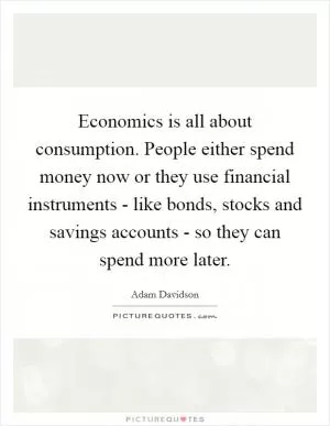Economics is all about consumption. People either spend money now or they use financial instruments - like bonds, stocks and savings accounts - so they can spend more later Picture Quote #1